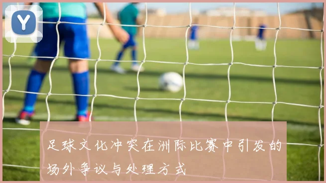 足球文化冲突在洲际比赛中引发的场外争议与处理方式