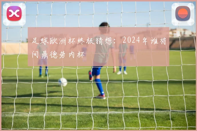 足球欧洲杯终极猜想：2024年谁将问鼎德劳内杯