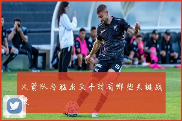 火箭队与猛龙交手时有哪些关键战役